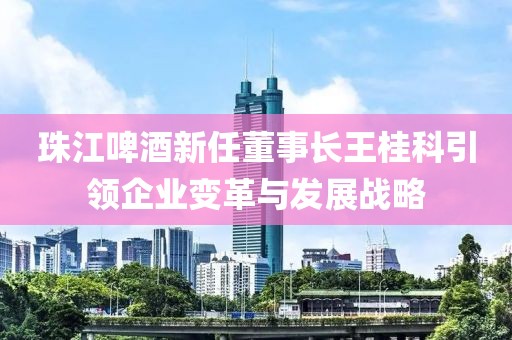 珠江啤酒新任董事长王桂科引领企业变革与发展战略