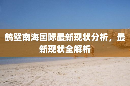 鹤壁南海国际最新现状分析，最新现状全解析