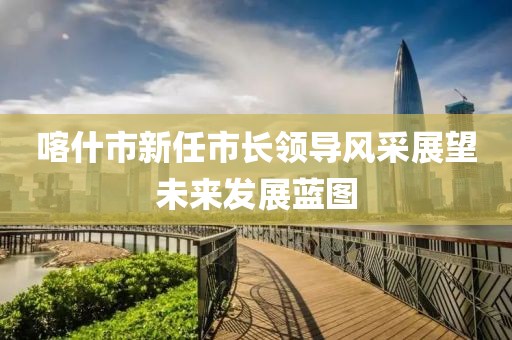 喀什市新任市长领导风采展望未来发展蓝图