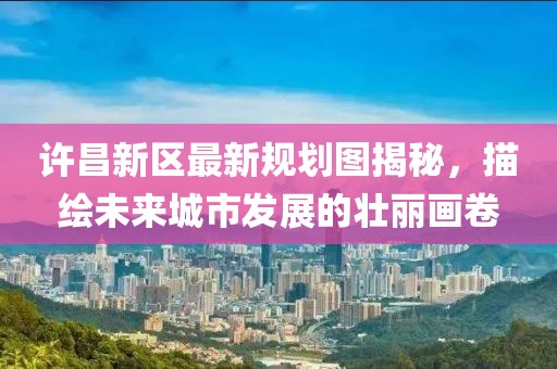 许昌新区最新规划图揭秘，描绘未来城市发展的壮丽画卷