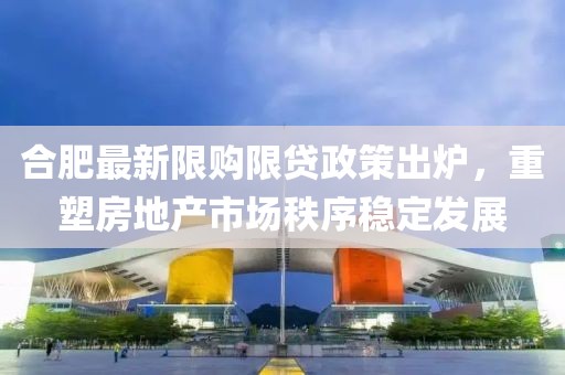 合肥最新限购限贷政策出炉，重塑房地产市场秩序稳定发展