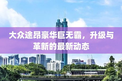 大众途昂豪华巨无霸，升级与革新的最新动态