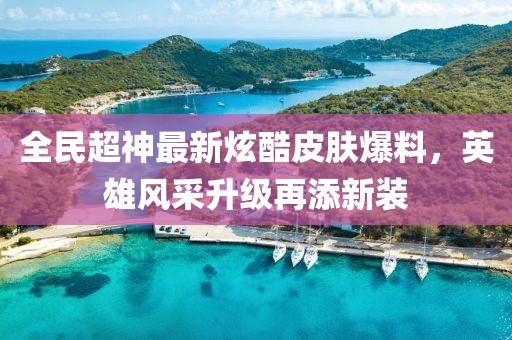 全民超神最新炫酷皮肤爆料，英雄风采升级再添新装