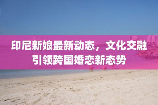 印尼新娘最新动态，文化交融引领跨国婚恋新态势