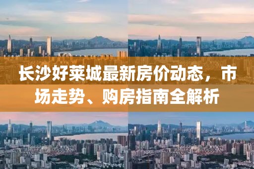 长沙好莱城最新房价动态，市场走势、购房指南全解析