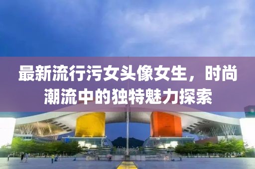 最新流行污女头像女生，时尚潮流中的独特魅力探索