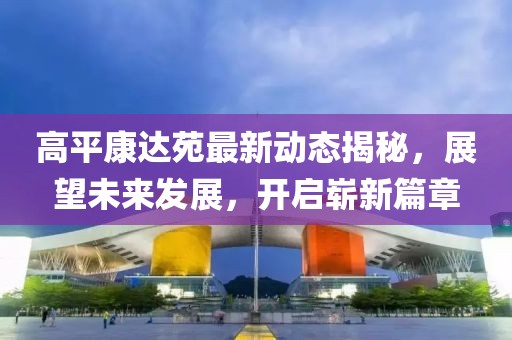 高平康达苑最新动态揭秘，展望未来发展，开启崭新篇章