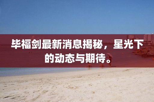 毕福剑最新消息揭秘，星光下的动态与期待。