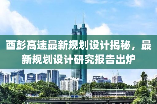 酉彭高速最新规划设计揭秘，最新规划设计研究报告出炉