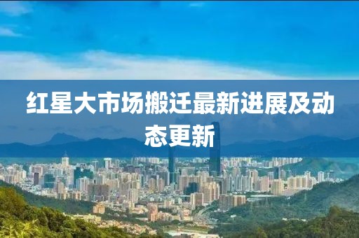 红星大市场搬迁最新进展及动态更新