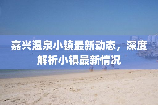 嘉兴温泉小镇最新动态，深度解析小镇最新情况