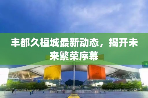 丰都久桓城最新动态，揭开未来繁荣序幕