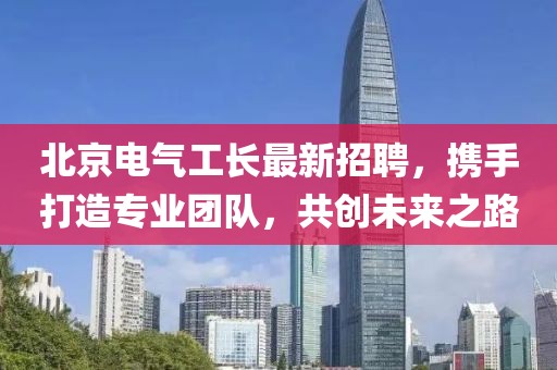 北京电气工长最新招聘，携手打造专业团队，共创未来之路
