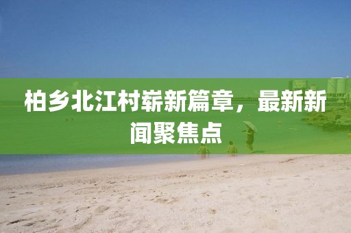 柏乡北江村崭新篇章，最新新闻聚焦点