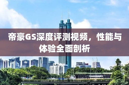 帝豪GS深度评测视频，性能与体验全面剖析