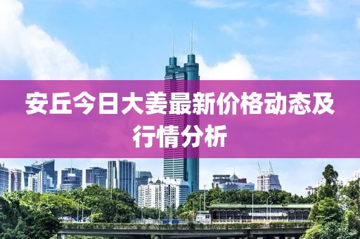 安丘今日大姜最新价格动态及行情分析