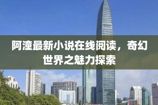 阿潼最新小说在线阅读，奇幻世界之魅力探索