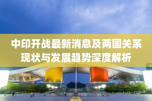 中印开战最新消息及两国关系现状与发展趋势深度解析