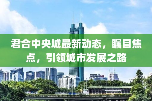君合中央城最新动态，瞩目焦点，引领城市发展之路