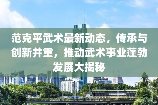 范克平武术最新动态，传承与创新并重，推动武术事业蓬勃发展大揭秘