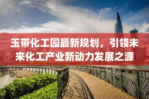 玉带化工园最新规划，引领未来化工产业新动力发展之源