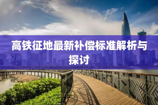 高铁征地最新补偿标准解析与探讨