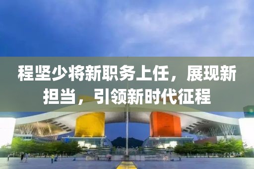 程坚少将新职务上任，展现新担当，引领新时代征程