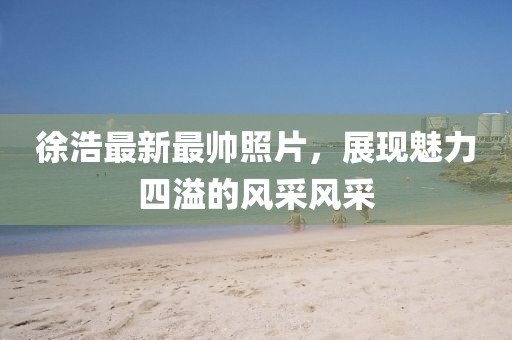 徐浩最新最帅照片，展现魅力四溢的风采风采