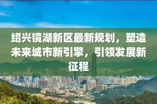 绍兴镜湖新区最新规划，塑造未来城市新引擎，引领发展新征程