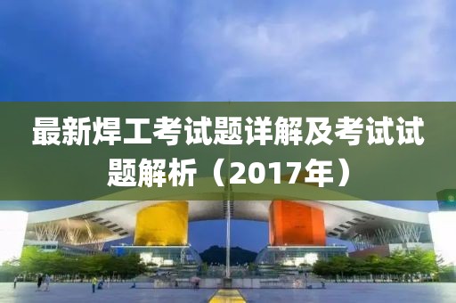 最新焊工考试题详解及考试试题解析（2017年）