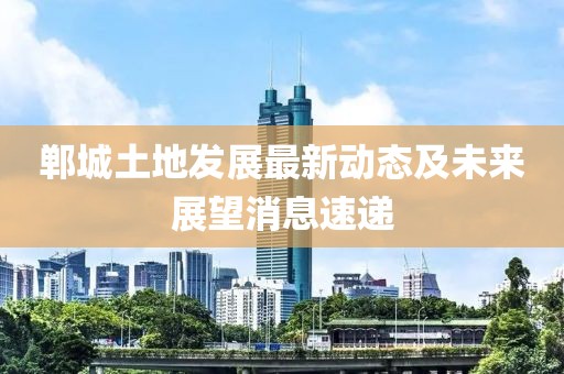 郸城土地发展最新动态及未来展望消息速递