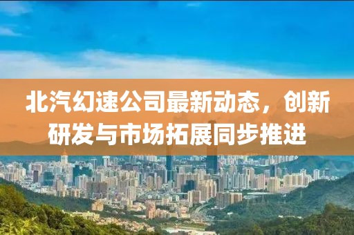 北汽幻速公司最新动态，创新研发与市场拓展同步推进