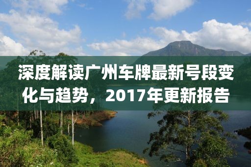 深度解读广州车牌最新号段变化与趋势，2017年更新报告