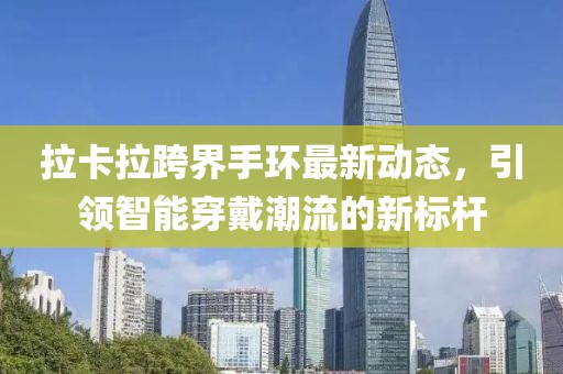拉卡拉跨界手环最新动态，引领智能穿戴潮流的新标杆