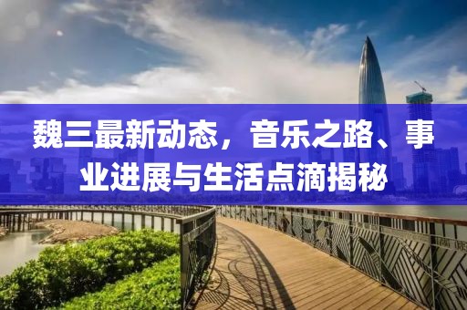 魏三最新动态，音乐之路、事业进展与生活点滴揭秘