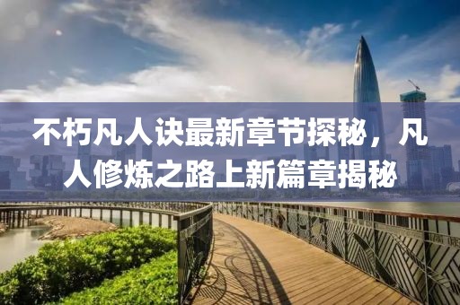 不朽凡人诀最新章节探秘，凡人修炼之路上新篇章揭秘
