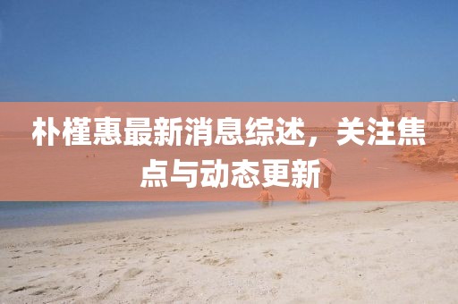 朴槿惠最新消息综述，关注焦点与动态更新
