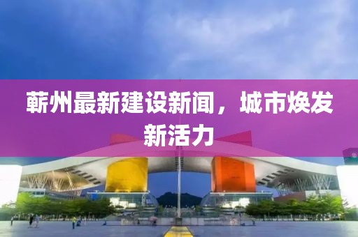 蕲州最新建设新闻，城市焕发新活力