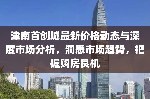 津南首创城最新价格动态与深度市场分析，洞悉市场趋势，把握购房良机
