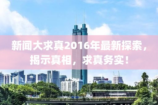 新闻大求真2016年最新探索，揭示真相，求真务实！