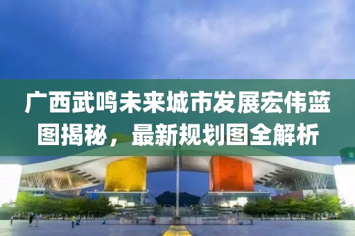 广西武鸣未来城市发展宏伟蓝图揭秘，最新规划图全解析