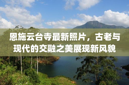恩施云台寺最新照片，古老与现代的交融之美展现新风貌