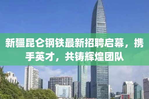 新疆昆仑钢铁最新招聘启幕，携手英才，共铸辉煌团队