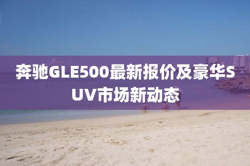 奔驰GLE500最新报价及豪华SUV市场新动态