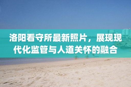 洛阳看守所最新照片，展现现代化监管与人道关怀的融合