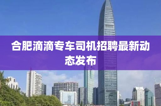 合肥滴滴专车司机招聘最新动态发布