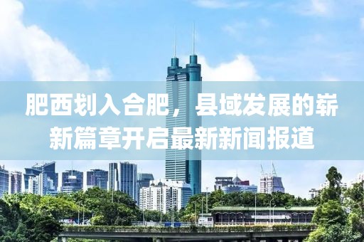 肥西划入合肥，县域发展的崭新篇章开启最新新闻报道