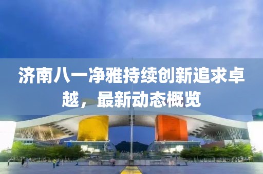 济南八一净雅持续创新追求卓越，最新动态概览