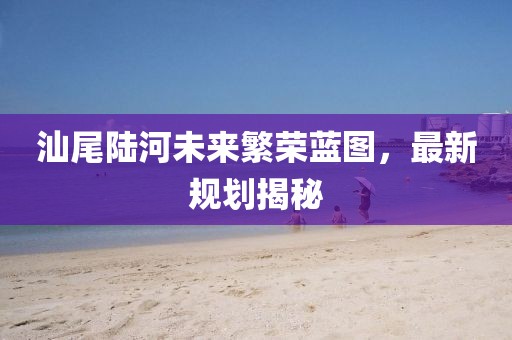 汕尾陆河未来繁荣蓝图，最新规划揭秘
