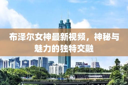 布泽尔女神最新视频，神秘与魅力的独特交融